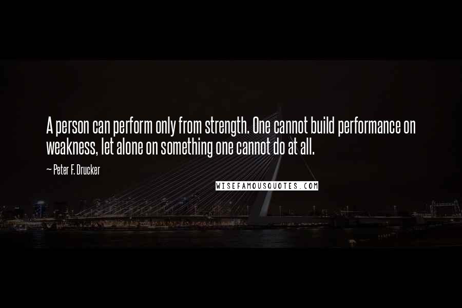 Peter F. Drucker Quotes: A person can perform only from strength. One cannot build performance on weakness, let alone on something one cannot do at all.