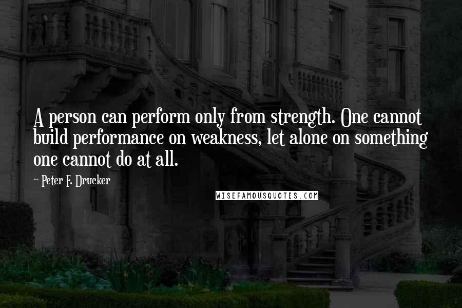 Peter F. Drucker Quotes: A person can perform only from strength. One cannot build performance on weakness, let alone on something one cannot do at all.