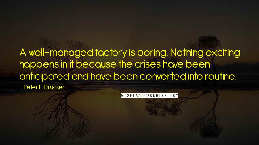 Peter F. Drucker Quotes: A well-managed factory is boring. Nothing exciting happens in it because the crises have been anticipated and have been converted into routine.