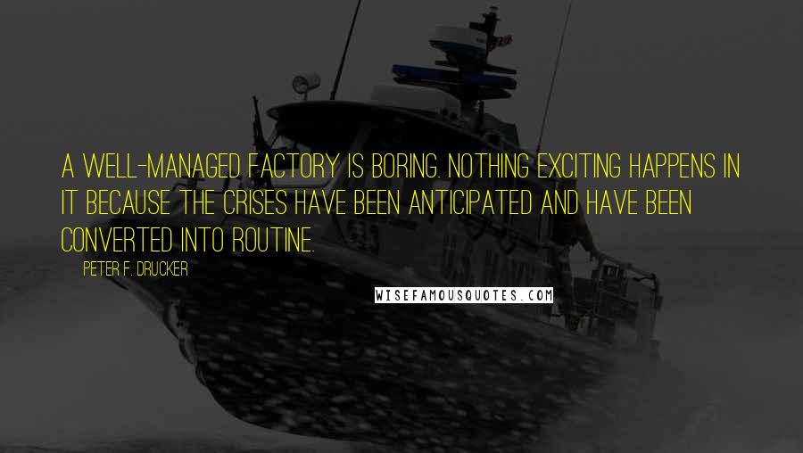 Peter F. Drucker Quotes: A well-managed factory is boring. Nothing exciting happens in it because the crises have been anticipated and have been converted into routine.