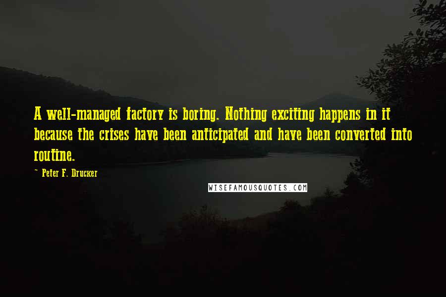 Peter F. Drucker Quotes: A well-managed factory is boring. Nothing exciting happens in it because the crises have been anticipated and have been converted into routine.