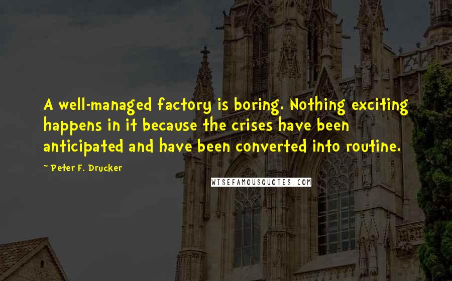 Peter F. Drucker Quotes: A well-managed factory is boring. Nothing exciting happens in it because the crises have been anticipated and have been converted into routine.