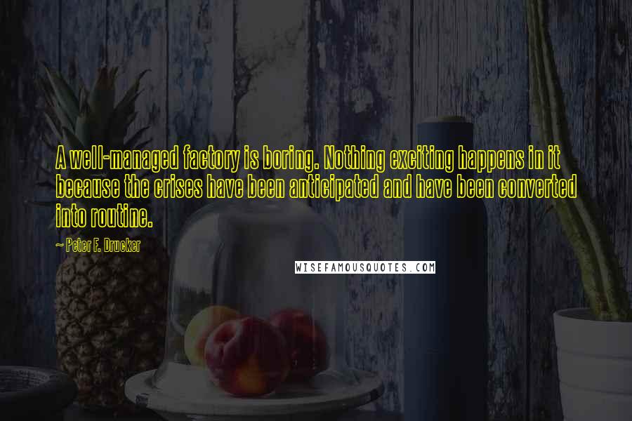 Peter F. Drucker Quotes: A well-managed factory is boring. Nothing exciting happens in it because the crises have been anticipated and have been converted into routine.