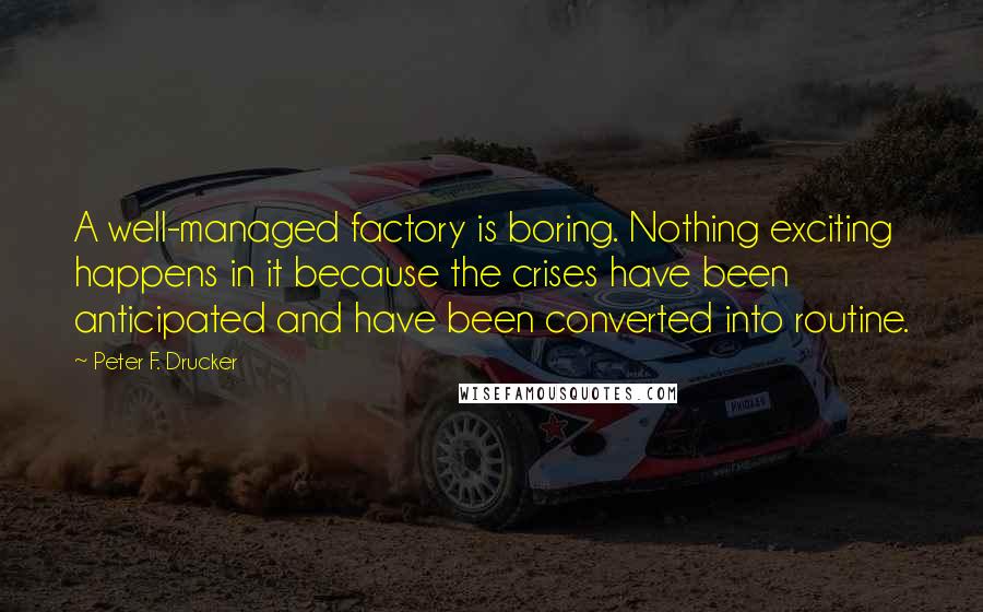 Peter F. Drucker Quotes: A well-managed factory is boring. Nothing exciting happens in it because the crises have been anticipated and have been converted into routine.