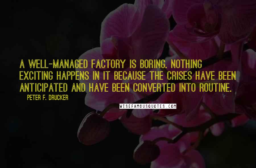 Peter F. Drucker Quotes: A well-managed factory is boring. Nothing exciting happens in it because the crises have been anticipated and have been converted into routine.