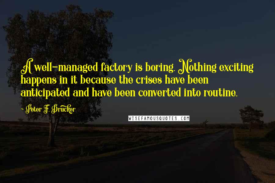 Peter F. Drucker Quotes: A well-managed factory is boring. Nothing exciting happens in it because the crises have been anticipated and have been converted into routine.