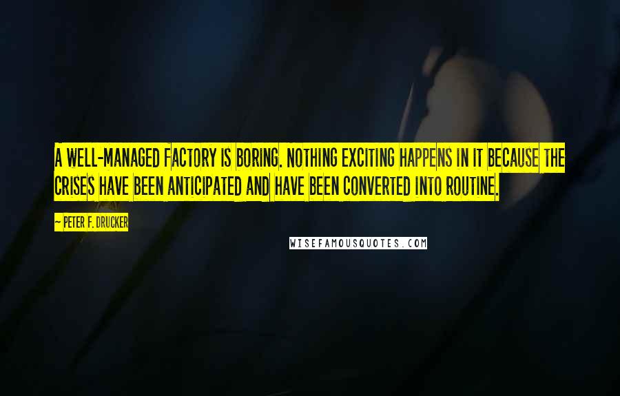 Peter F. Drucker Quotes: A well-managed factory is boring. Nothing exciting happens in it because the crises have been anticipated and have been converted into routine.