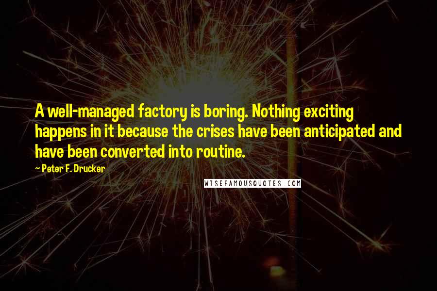 Peter F. Drucker Quotes: A well-managed factory is boring. Nothing exciting happens in it because the crises have been anticipated and have been converted into routine.