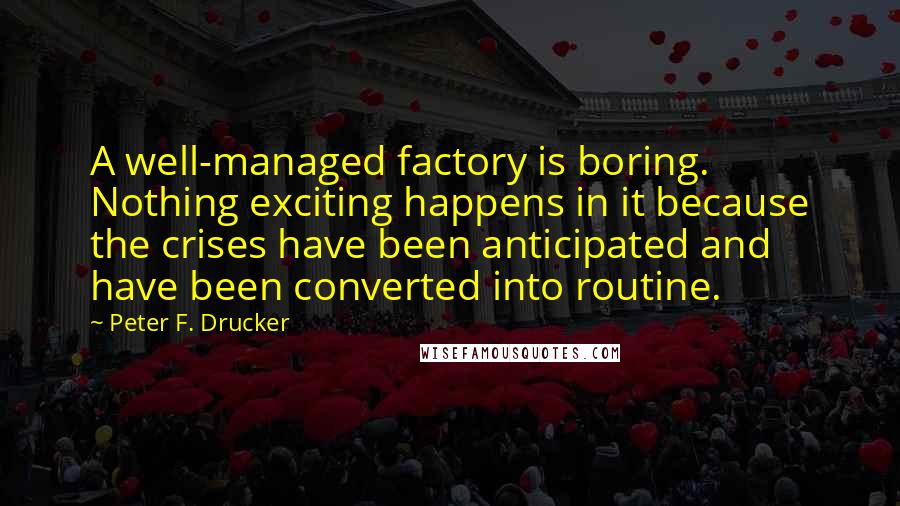 Peter F. Drucker Quotes: A well-managed factory is boring. Nothing exciting happens in it because the crises have been anticipated and have been converted into routine.