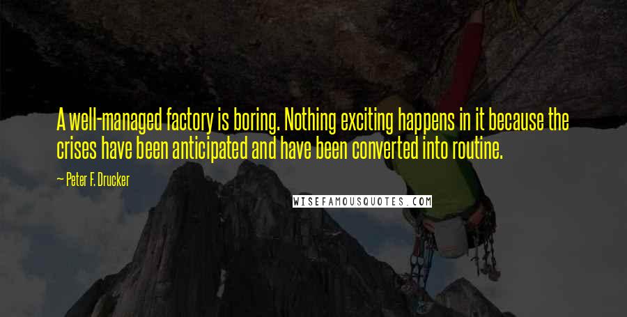 Peter F. Drucker Quotes: A well-managed factory is boring. Nothing exciting happens in it because the crises have been anticipated and have been converted into routine.