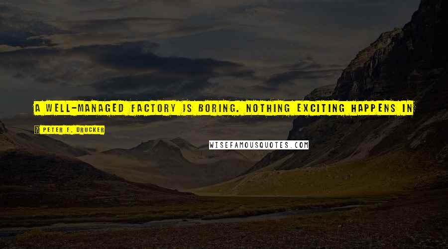 Peter F. Drucker Quotes: A well-managed factory is boring. Nothing exciting happens in it because the crises have been anticipated and have been converted into routine.