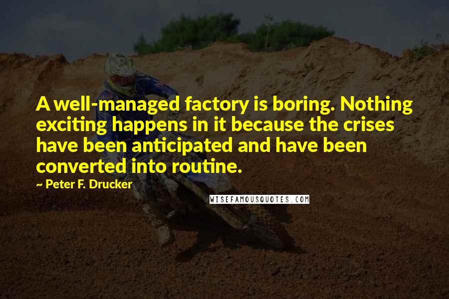 Peter F. Drucker Quotes: A well-managed factory is boring. Nothing exciting happens in it because the crises have been anticipated and have been converted into routine.