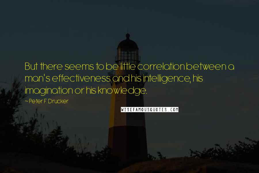 Peter F. Drucker Quotes: But there seems to be little correlation between a man's effectiveness and his intelligence, his imagination or his knowledge.