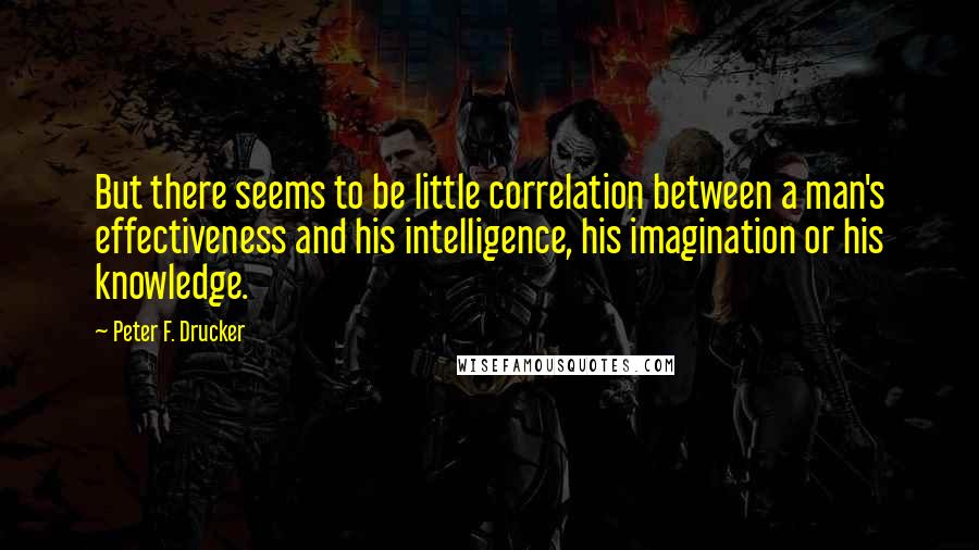 Peter F. Drucker Quotes: But there seems to be little correlation between a man's effectiveness and his intelligence, his imagination or his knowledge.