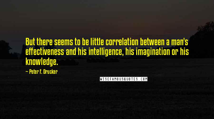 Peter F. Drucker Quotes: But there seems to be little correlation between a man's effectiveness and his intelligence, his imagination or his knowledge.