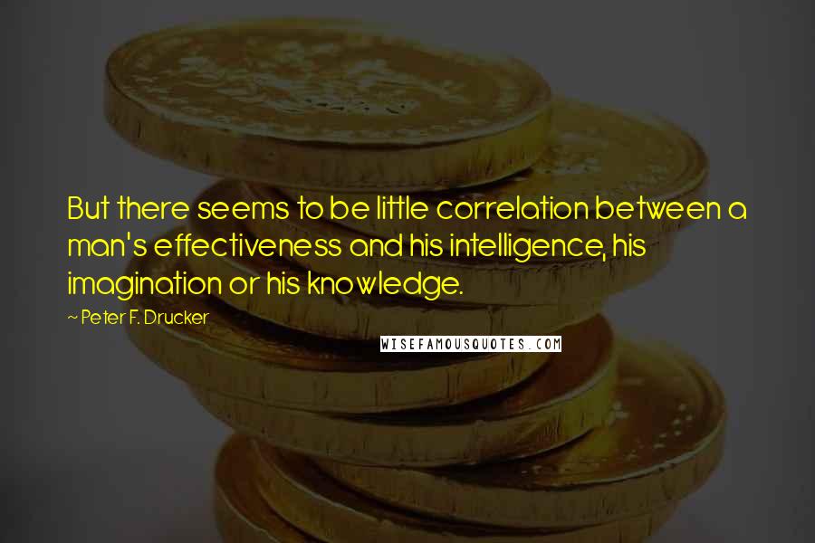 Peter F. Drucker Quotes: But there seems to be little correlation between a man's effectiveness and his intelligence, his imagination or his knowledge.