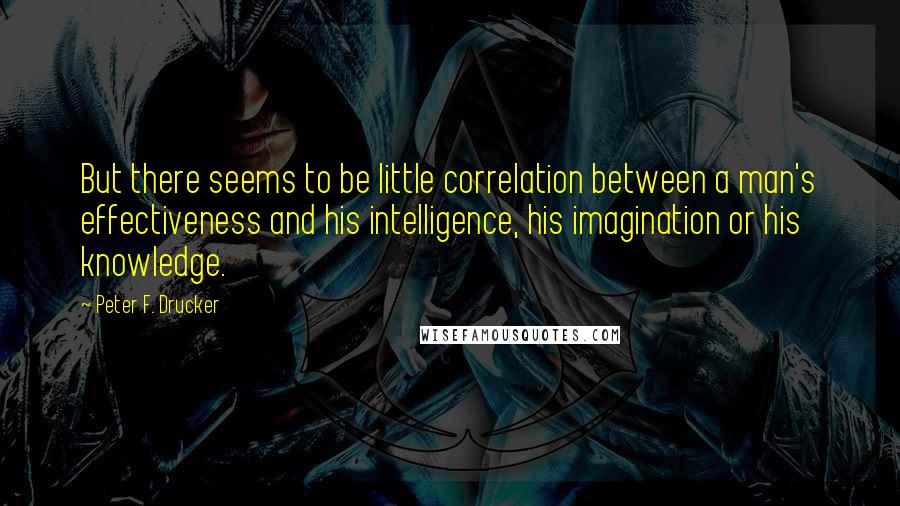 Peter F. Drucker Quotes: But there seems to be little correlation between a man's effectiveness and his intelligence, his imagination or his knowledge.