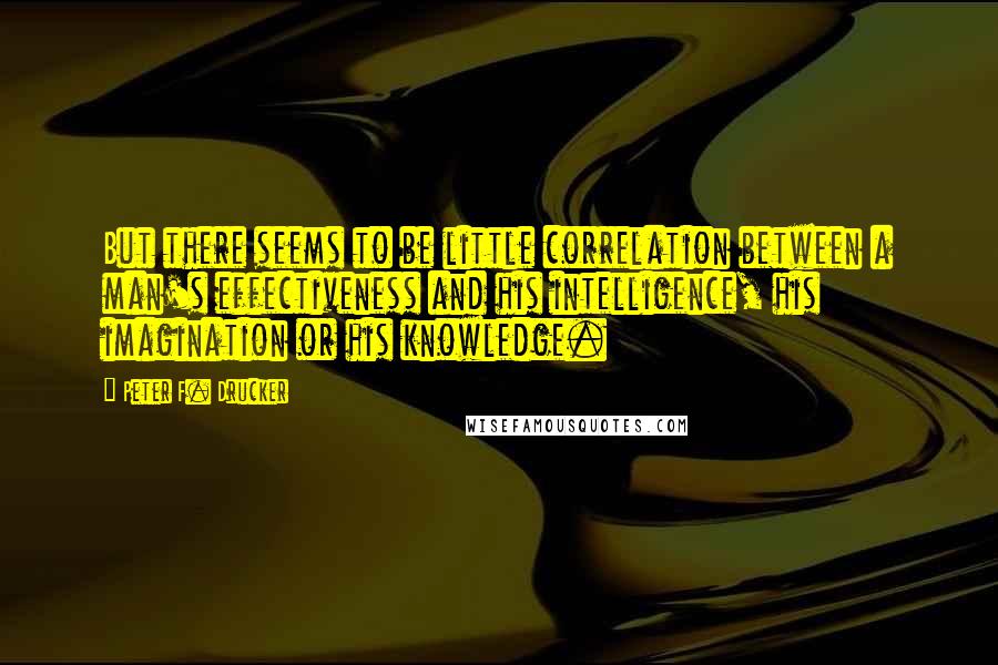 Peter F. Drucker Quotes: But there seems to be little correlation between a man's effectiveness and his intelligence, his imagination or his knowledge.