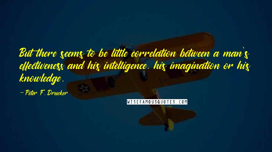 Peter F. Drucker Quotes: But there seems to be little correlation between a man's effectiveness and his intelligence, his imagination or his knowledge.