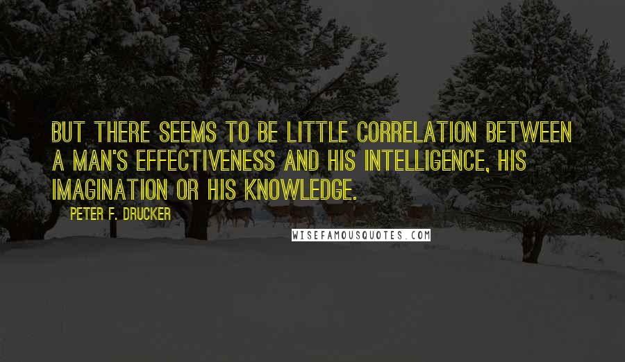 Peter F. Drucker Quotes: But there seems to be little correlation between a man's effectiveness and his intelligence, his imagination or his knowledge.