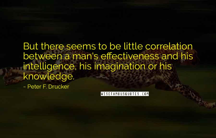 Peter F. Drucker Quotes: But there seems to be little correlation between a man's effectiveness and his intelligence, his imagination or his knowledge.