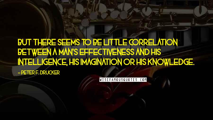 Peter F. Drucker Quotes: But there seems to be little correlation between a man's effectiveness and his intelligence, his imagination or his knowledge.