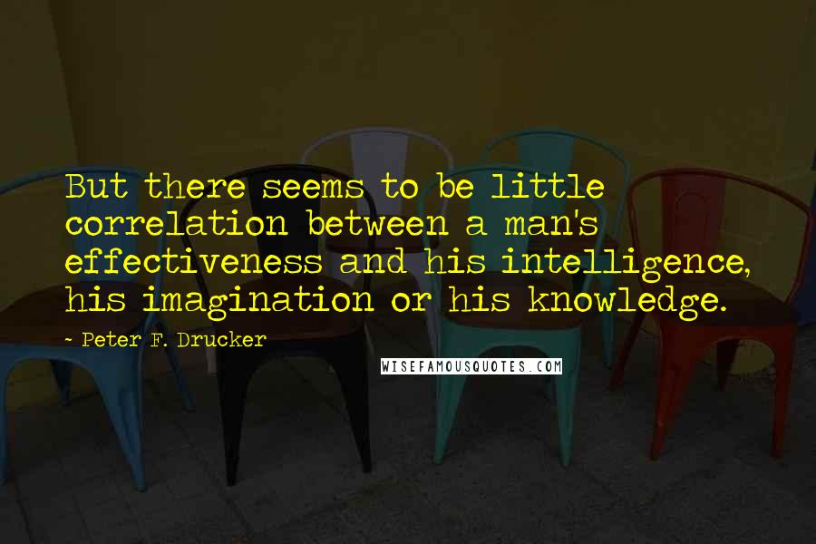 Peter F. Drucker Quotes: But there seems to be little correlation between a man's effectiveness and his intelligence, his imagination or his knowledge.