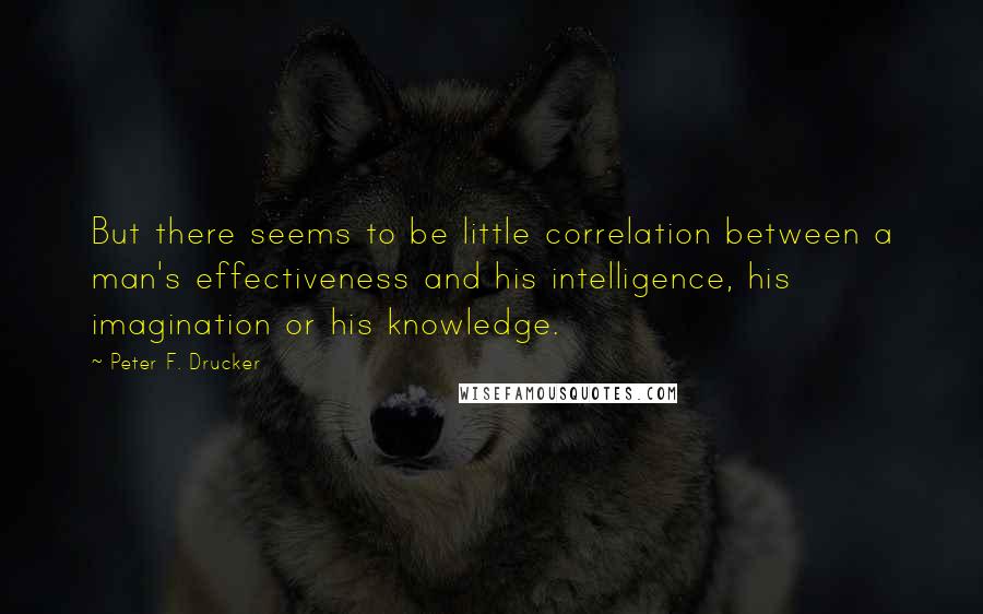 Peter F. Drucker Quotes: But there seems to be little correlation between a man's effectiveness and his intelligence, his imagination or his knowledge.