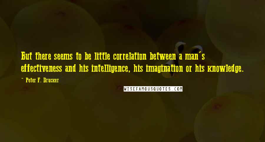 Peter F. Drucker Quotes: But there seems to be little correlation between a man's effectiveness and his intelligence, his imagination or his knowledge.