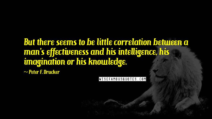 Peter F. Drucker Quotes: But there seems to be little correlation between a man's effectiveness and his intelligence, his imagination or his knowledge.