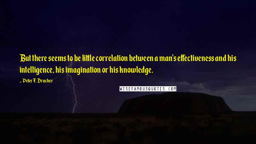 Peter F. Drucker Quotes: But there seems to be little correlation between a man's effectiveness and his intelligence, his imagination or his knowledge.