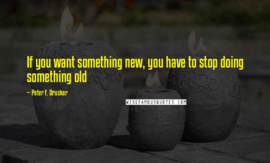 Peter F. Drucker Quotes: If you want something new, you have to stop doing something old