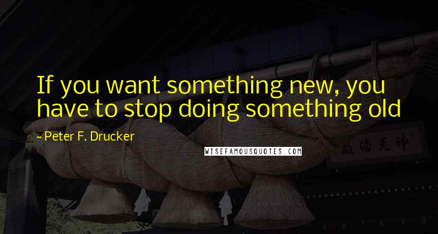 Peter F. Drucker Quotes: If you want something new, you have to stop doing something old