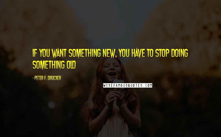 Peter F. Drucker Quotes: If you want something new, you have to stop doing something old