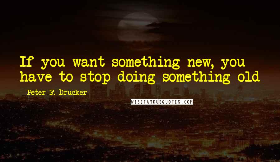 Peter F. Drucker Quotes: If you want something new, you have to stop doing something old