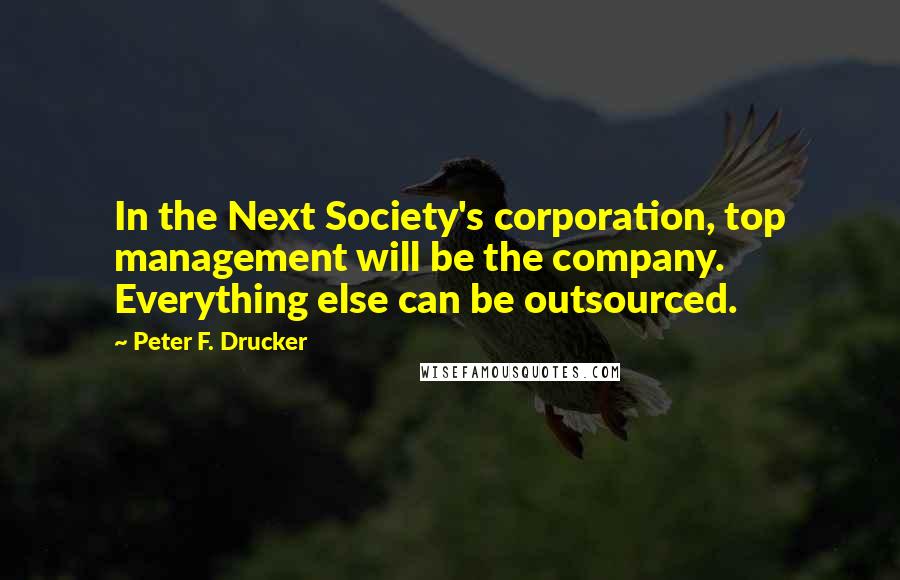 Peter F. Drucker Quotes: In the Next Society's corporation, top management will be the company. Everything else can be outsourced.