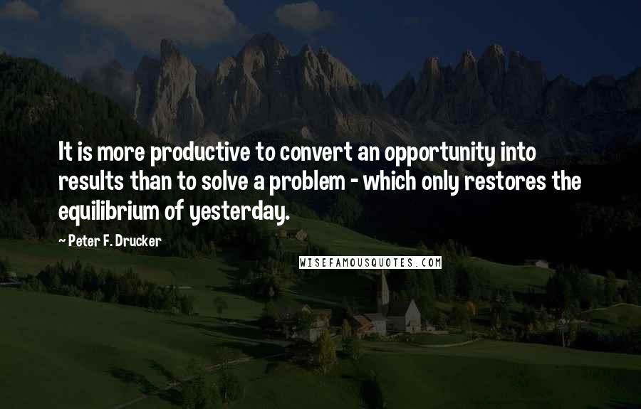 Peter F. Drucker Quotes: It is more productive to convert an opportunity into results than to solve a problem - which only restores the equilibrium of yesterday.