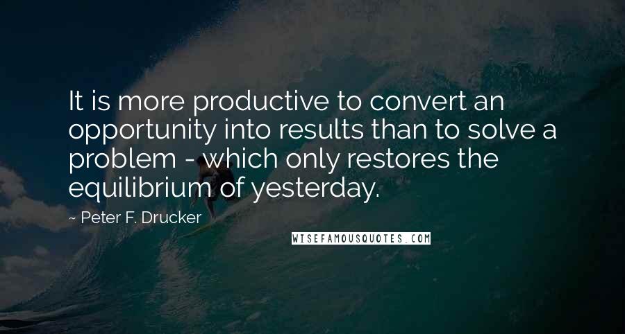 Peter F. Drucker Quotes: It is more productive to convert an opportunity into results than to solve a problem - which only restores the equilibrium of yesterday.