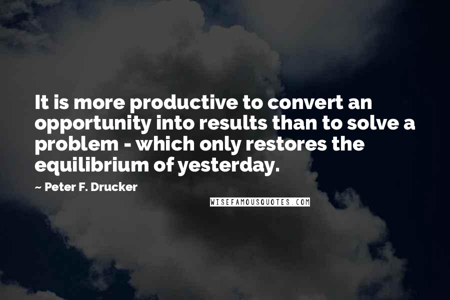 Peter F. Drucker Quotes: It is more productive to convert an opportunity into results than to solve a problem - which only restores the equilibrium of yesterday.