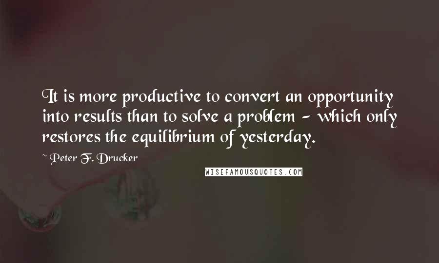 Peter F. Drucker Quotes: It is more productive to convert an opportunity into results than to solve a problem - which only restores the equilibrium of yesterday.