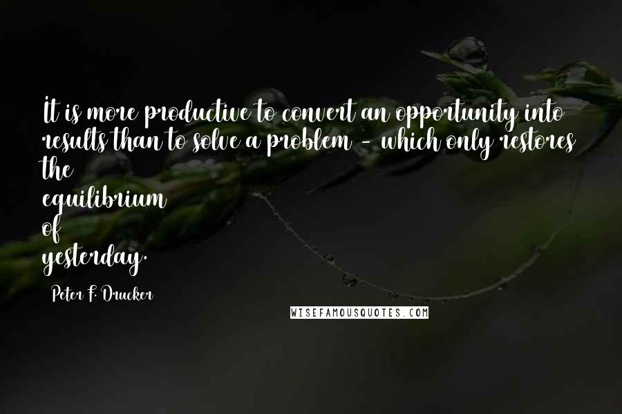 Peter F. Drucker Quotes: It is more productive to convert an opportunity into results than to solve a problem - which only restores the equilibrium of yesterday.