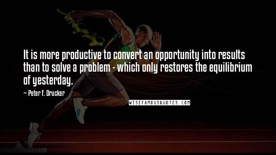 Peter F. Drucker Quotes: It is more productive to convert an opportunity into results than to solve a problem - which only restores the equilibrium of yesterday.