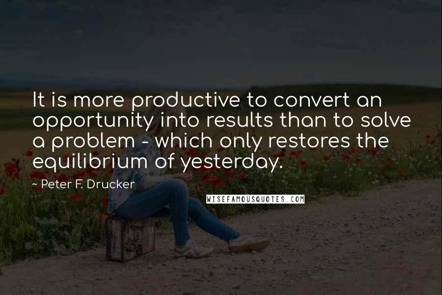 Peter F. Drucker Quotes: It is more productive to convert an opportunity into results than to solve a problem - which only restores the equilibrium of yesterday.