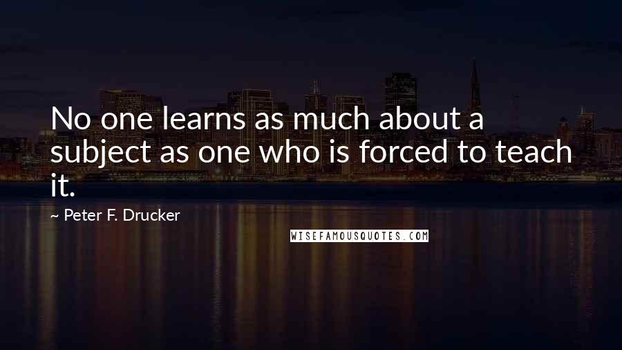 Peter F. Drucker Quotes: No one learns as much about a subject as one who is forced to teach it.