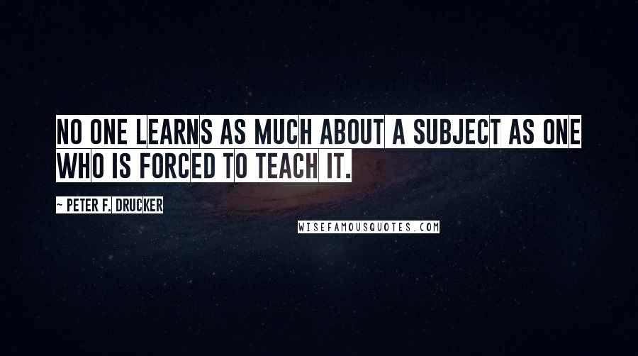 Peter F. Drucker Quotes: No one learns as much about a subject as one who is forced to teach it.
