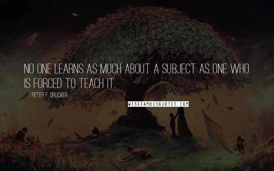 Peter F. Drucker Quotes: No one learns as much about a subject as one who is forced to teach it.