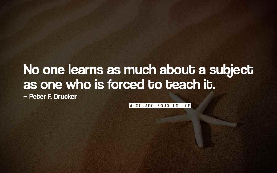 Peter F. Drucker Quotes: No one learns as much about a subject as one who is forced to teach it.