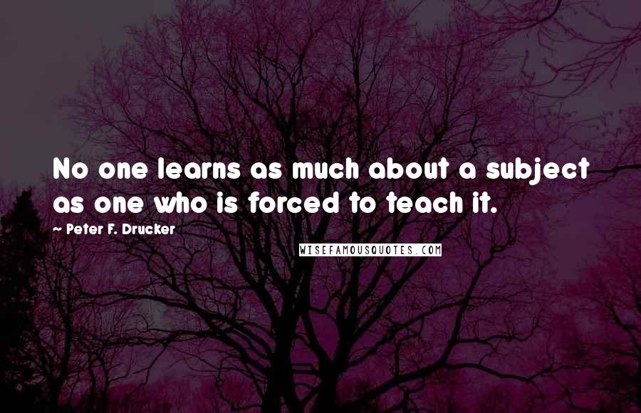 Peter F. Drucker Quotes: No one learns as much about a subject as one who is forced to teach it.