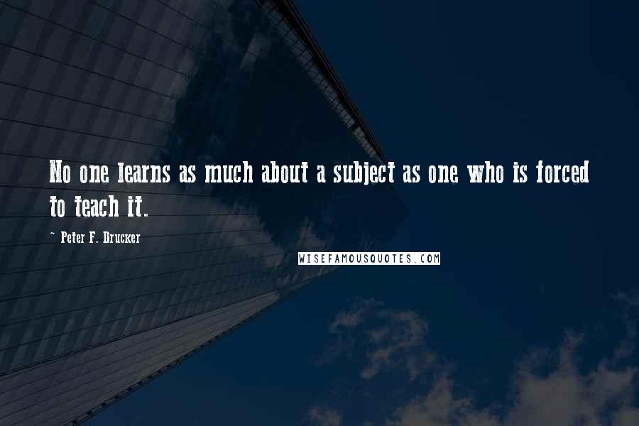 Peter F. Drucker Quotes: No one learns as much about a subject as one who is forced to teach it.