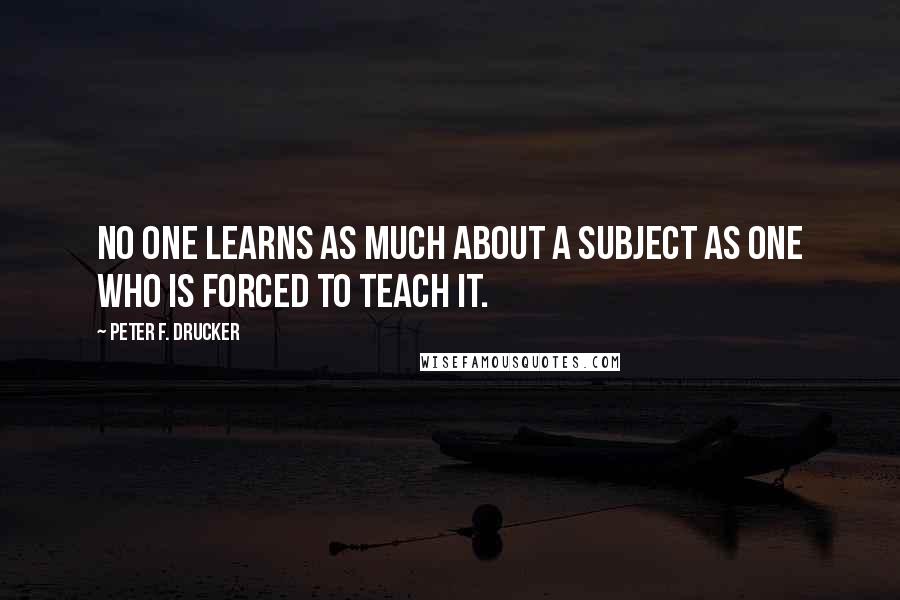 Peter F. Drucker Quotes: No one learns as much about a subject as one who is forced to teach it.